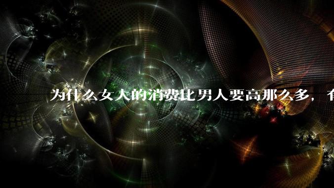 为什么女人的消费比男人要高那么多，有什么内在的原因呢？