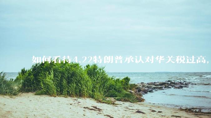 如何看待4.22特朗普承认对华关税过高，将降低关税？